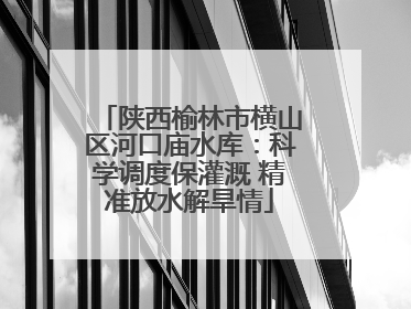 陕西榆林市横山区河口庙水库：科学调度保灌溉 精准放水解旱情