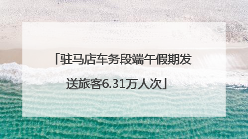 驻马店车务段端午假期发送旅客6.31万人次