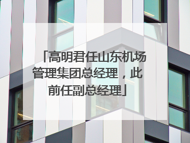 高明君任山东机场管理集团总经理，此前任副总经理