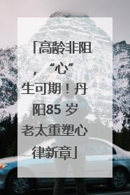 高龄非阻，“心” 生可期！丹阳85 岁老太重塑心律新章