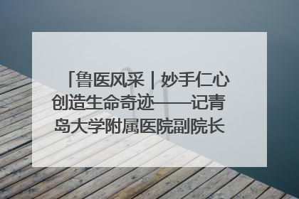鲁医风采｜妙手仁心创造生命奇迹——记青岛大学附属医院副院长、器官移植中心主任、主任医师蔡金贞