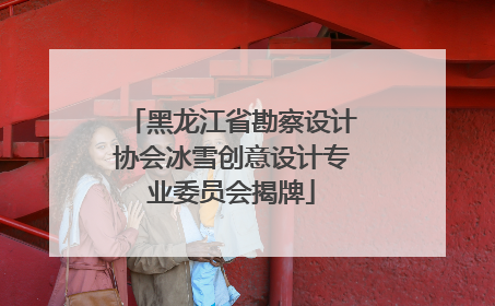 黑龙江省勘察设计协会冰雪创意设计专业委员会揭牌