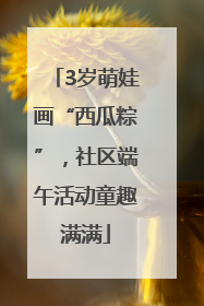 3岁萌娃画“西瓜粽”，社区端午活动童趣满满
