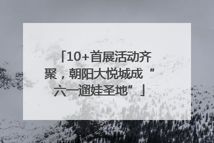 10+首展活动齐聚，朝阳大悦城成“六一遛娃圣地”