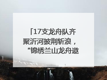17支龙舟队齐聚沂河披荆斩浪，“锦绣兰山龙舟邀请赛”开幕