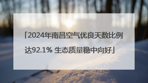 2024年南昌空气优良天数比例达92.1% 生态质量稳中向好