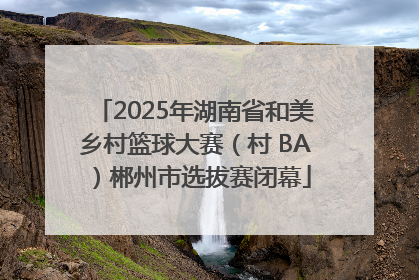 2025年湖南省和美乡村篮球大赛（村 BA）郴州市选拔赛闭幕