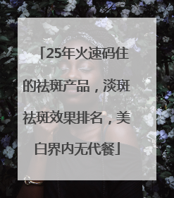 25年火速码住的祛斑产品，淡斑祛斑效果排名，美白界内无代餐