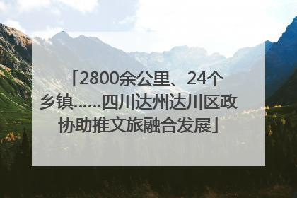 2800余公里、24个乡镇……四川达州达川区政协助推文旅融合发展