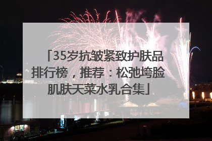 35岁抗皱紧致护肤品排行榜，推荐：松弛垮脸肌肤天菜水乳合集