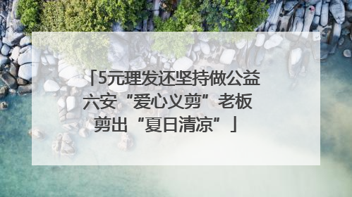 5元理发还坚持做公益 六安“爱心义剪”老板剪出“夏日清凉”
